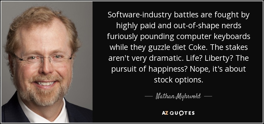 Las batallas de la industria del software las libran empollones muy bien pagados y en baja forma que aporrean furiosamente teclados de ordenador mientras engullen Coca-Cola light. No hay mucho en juego. ¿La vida? ¿La libertad? ¿La búsqueda de la felicidad? No, se trata de opciones sobre acciones. - Nathan Myhrvold