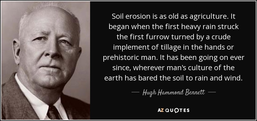 Soil erosion is as old as agriculture. It began when the first heavy rain struck the first furrow turned by a crude implement of tillage in the hands or prehistoric man. It has been going on ever since, wherever man's culture of the earth has bared the soil to rain and wind. - Hugh Hammond Bennett