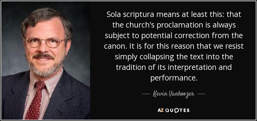 Sola scriptura means at least this: that the church's proclamation is always subject to potential correction from the canon. It is for this reason that we resist simply collapsing the text into the tradition of its interpretation and performance. - Kevin Vanhoozer