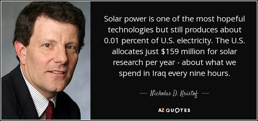 La energía solar es una de las tecnologías más esperanzadoras, pero aún produce alrededor del 0,01% de la electricidad estadounidense. Estados Unidos sólo destina 159 millones de dólares anuales a la investigación solar, más o menos lo que gastamos en Irak cada nueve horas. - Nicholas D. Kristof