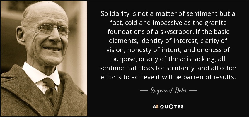 Solidarity is not a matter of sentiment but a fact, cold and impassive as the granite foundations of a skyscraper. If the basic elements, identity of interest, clarity of vision, honesty of intent, and oneness of purpose, or any of these is lacking, all sentimental pleas for solidarity, and all other efforts to achieve it will be barren of results. - Eugene V. Debs