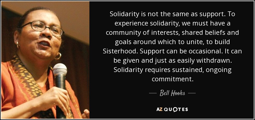 Solidarity is not the same as support. To experience solidarity, we must have a community of interests, shared beliefs and goals around which to unite, to build Sisterhood. Support can be occasional. It can be given and just as easily withdrawn. Solidarity requires sustained, ongoing commitment. - Bell Hooks