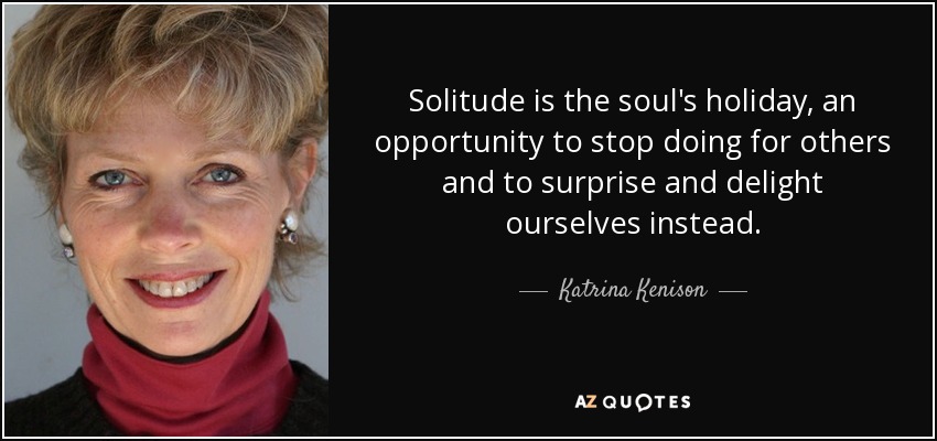 Solitude is the soul's holiday, an opportunity to stop doing for others and to surprise and delight ourselves instead. - Katrina Kenison
