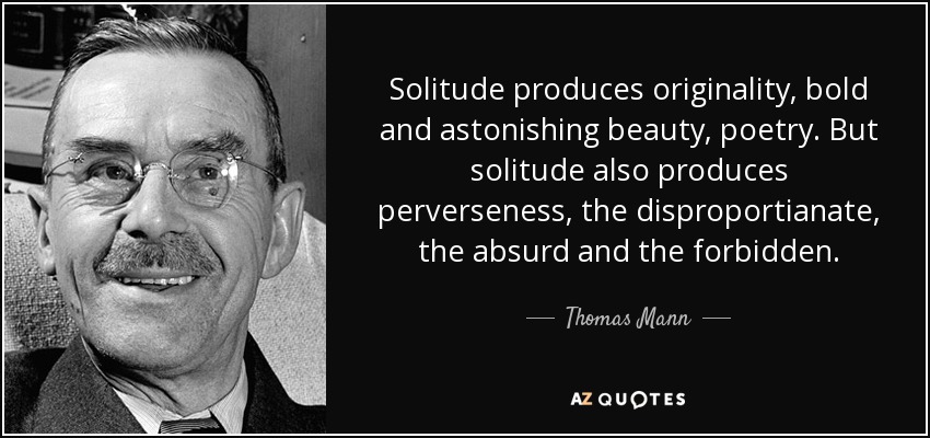 Solitude produces originality, bold and astonishing beauty, poetry. But solitude also produces perverseness, the disproportianate, the absurd and the forbidden. - Thomas Mann