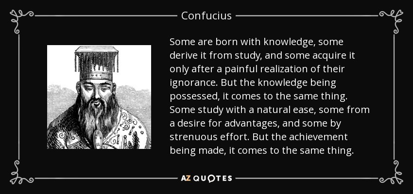 Some are born with knowledge, some derive it from study, and some acquire it only after a painful realization of their ignorance. But the knowledge being possessed, it comes to the same thing. Some study with a natural ease, some from a desire for advantages, and some by strenuous effort. But the achievement being made, it comes to the same thing. - Confucius