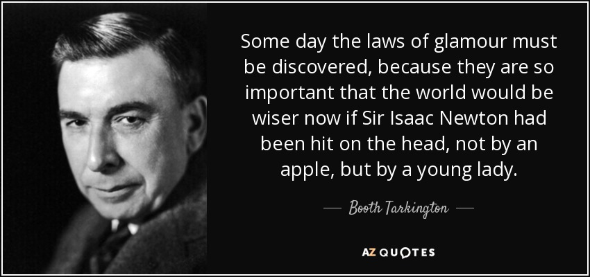 Some day the laws of glamour must be discovered, because they are so important that the world would be wiser now if Sir Isaac Newton had been hit on the head, not by an apple, but by a young lady. - Booth Tarkington