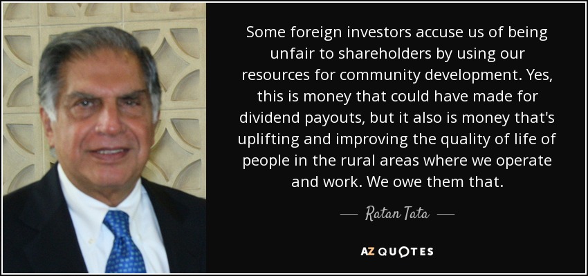 Some foreign investors accuse us of being unfair to shareholders by using our resources for community development. Yes, this is money that could have made for dividend payouts, but it also is money that's uplifting and improving the quality of life of people in the rural areas where we operate and work. We owe them that. - Ratan Tata