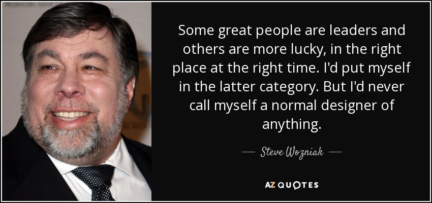 Some great people are leaders and others are more lucky, in the right place at the right time. I'd put myself in the latter category. But I'd never call myself a normal designer of anything. - Steve Wozniak