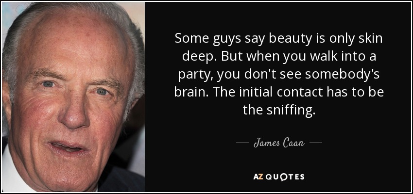 Some guys say beauty is only skin deep. But when you walk into a party, you don't see somebody's brain. The initial contact has to be the sniffing. - James Caan