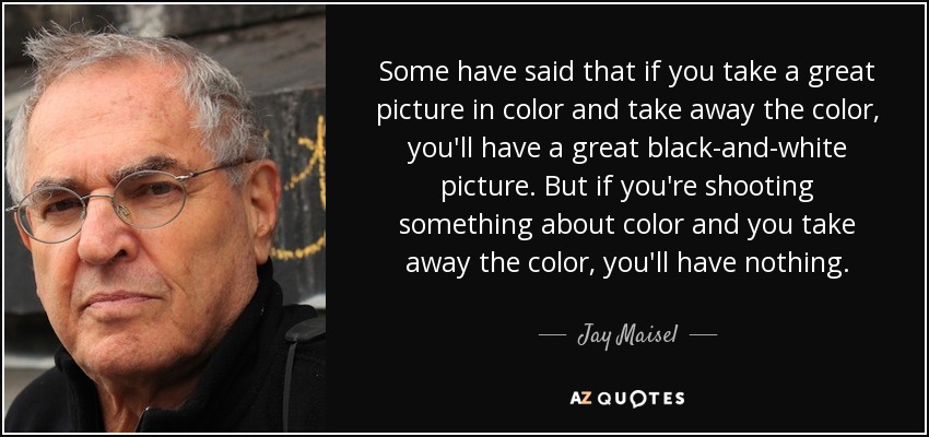 Some have said that if you take a great picture in color and take away the color, you'll have a great black-and-white picture. But if you're shooting something about color and you take away the color, you'll have nothing. - Jay Maisel