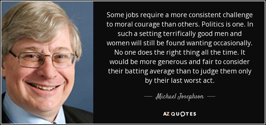 Some jobs require a more consistent challenge to moral courage than others. Politics is one. In such a setting terrifically good men and women will still be found wanting occasionally. No one does the right thing all the time. It would be more generous and fair to consider their batting average than to judge them only by their last worst act. - Michael Josephson