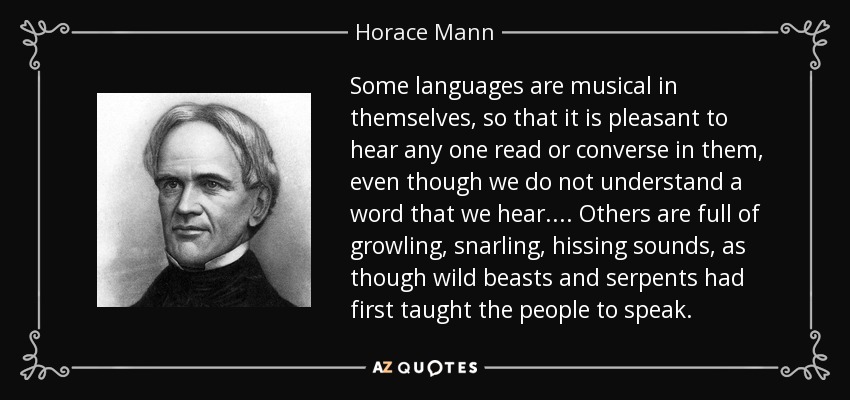 Some languages are musical in themselves, so that it is pleasant to hear any one read or converse in them, even though we do not understand a word that we hear.... Others are full of growling, snarling, hissing sounds, as though wild beasts and serpents had first taught the people to speak. - Horace Mann