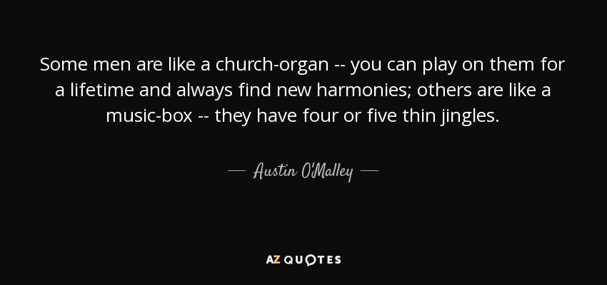 Some men are like a church-organ -- you can play on them for a lifetime and always find new harmonies; others are like a music-box -- they have four or five thin jingles. - Austin O'Malley