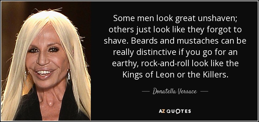 Some men look great unshaven; others just look like they forgot to shave. Beards and mustaches can be really distinctive if you go for an earthy, rock-and-roll look like the Kings of Leon or the Killers. - Donatella Versace