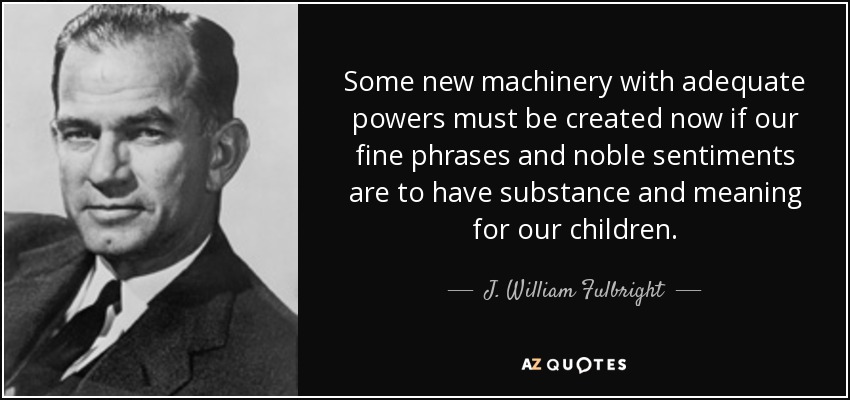 Some new machinery with adequate powers must be created now if our fine phrases and noble sentiments are to have substance and meaning for our children. - J. William Fulbright