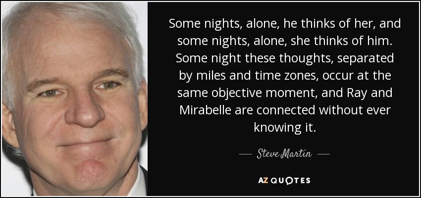 Some nights, alone, he thinks of her, and some nights, alone, she thinks of him. Some night these thoughts, separated by miles and time zones, occur at the same objective moment, and Ray and Mirabelle are connected without ever knowing it. - Steve Martin