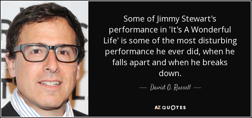 Some of Jimmy Stewart's performance in 'It's A Wonderful Life' is some of the most disturbing performance he ever did, when he falls apart and when he breaks down. - David O. Russell