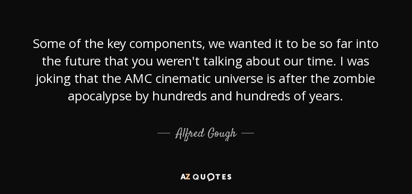 Some of the key components, we wanted it to be so far into the future that you weren't talking about our time. I was joking that the AMC cinematic universe is after the zombie apocalypse by hundreds and hundreds of years. - Alfred Gough