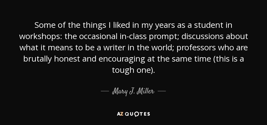 Some of the things I liked in my years as a student in workshops: the occasional in-class prompt; discussions about what it means to be a writer in the world; professors who are brutally honest and encouraging at the same time (this is a tough one). - Mary J. Miller