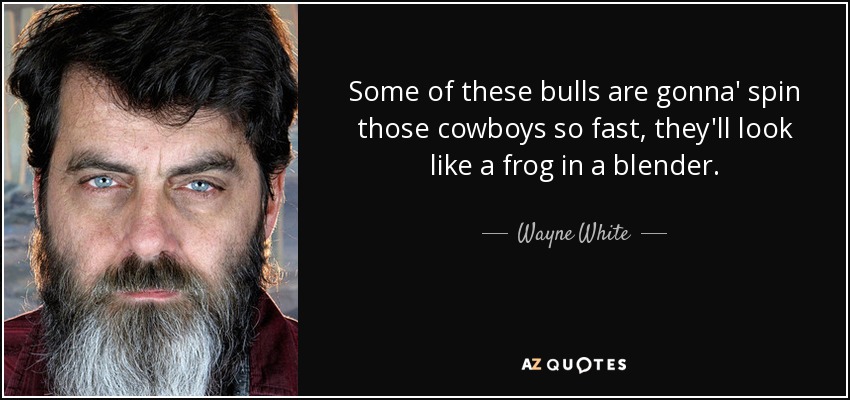 Some of these bulls are gonna' spin those cowboys so fast, they'll look like a frog in a blender. - Wayne White