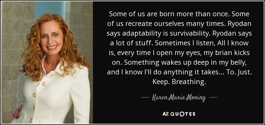 Some of us are born more than once. Some of us recreate ourselves many times. Ryodan says adaptability is survivability. Ryodan says a lot of stuff. Sometimes I listen, All I know is, every time I open my eyes, my brian kicks on. Something wakes up deep in my belly, and I know I'll do anything it takes... To. Just. Keep. Breathing. - Karen Marie Moning