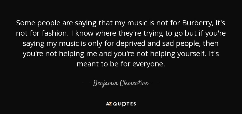Some people are saying that my music is not for Burberry, it's not for fashion. I know where they're trying to go but if you're saying my music is only for deprived and sad people, then you're not helping me and you're not helping yourself. It's meant to be for everyone. - Benjamin Clementine
