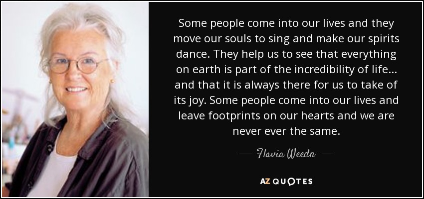 Some people come into our lives and they move our souls to sing and make our spirits dance. They help us to see that everything on earth is part of the incredibility of life... and that it is always there for us to take of its joy. Some people come into our lives and leave footprints on our hearts and we are never ever the same. - Flavia Weedn