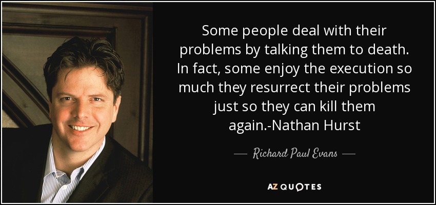 Some people deal with their problems by talking them to death. In fact, some enjoy the execution so much they resurrect their problems just so they can kill them again.-Nathan Hurst - Richard Paul Evans