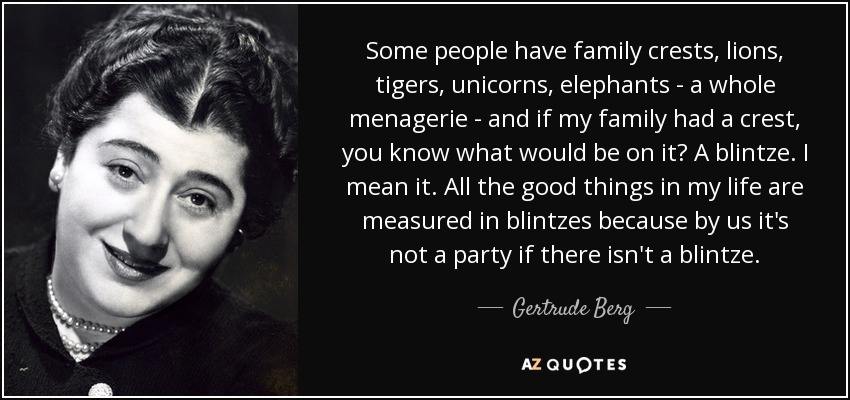 Some people have family crests, lions, tigers, unicorns, elephants - a whole menagerie - and if my family had a crest, you know what would be on it? A blintze. I mean it. All the good things in my life are measured in blintzes because by us it's not a party if there isn't a blintze. - Gertrude Berg