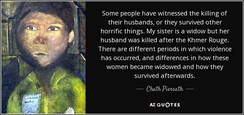 Some people have witnessed the killing of their husbands, or they survived other horrific things. My sister is a widow but her husband was killed after the Khmer Rouge. There are different periods in which violence has occurred, and differences in how these women became widowed and how they survived afterwards. - Chath Piersath