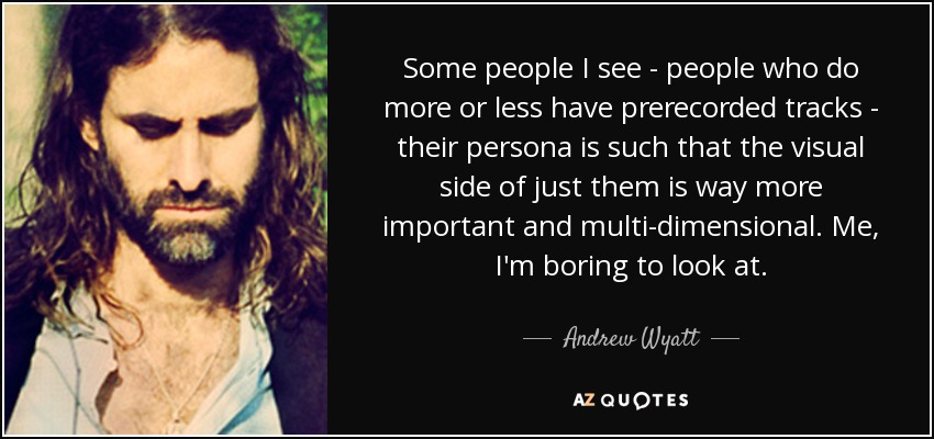 Some people I see - people who do more or less have prerecorded tracks - their persona is such that the visual side of just them is way more important and multi-dimensional. Me, I'm boring to look at. - Andrew Wyatt