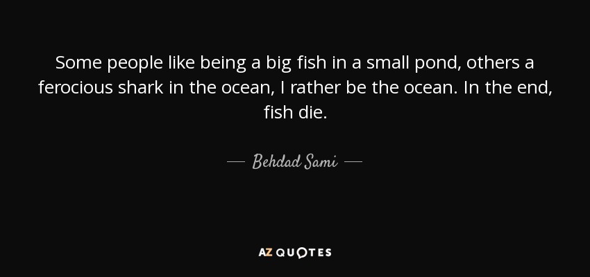 Some people like being a big fish in a small pond, others a ferocious shark in the ocean, I rather be the ocean. In the end, fish die. - Behdad Sami