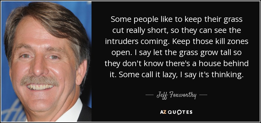 Some people like to keep their grass cut really short, so they can see the intruders coming. Keep those kill zones open. I say let the grass grow tall so they don't know there's a house behind it. Some call it lazy, I say it's thinking. - Jeff Foxworthy