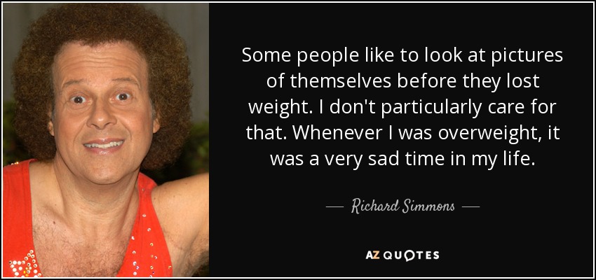 Some people like to look at pictures of themselves before they lost weight. I don't particularly care for that. Whenever I was overweight, it was a very sad time in my life. - Richard Simmons