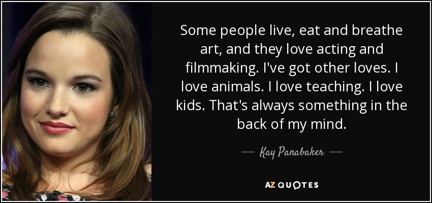 Some people live, eat and breathe art, and they love acting and filmmaking. I've got other loves. I love animals. I love teaching. I love kids. That's always something in the back of my mind. - Kay Panabaker