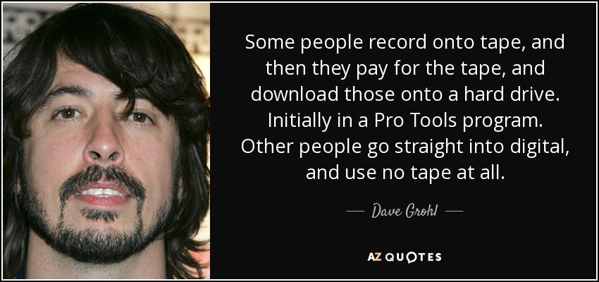 Hay gente que graba en cinta, luego paga la cinta y la descarga en un disco duro. Al principio, en un programa Pro Tools. Otros pasan directamente a digital y no utilizan cinta. - Dave Grohl