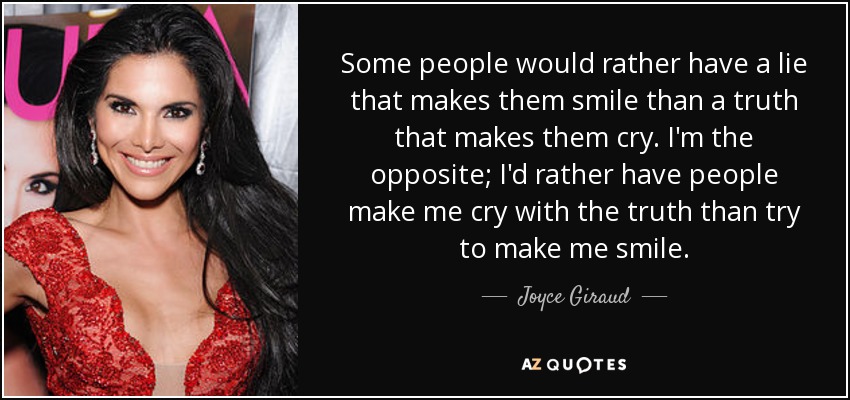 Some people would rather have a lie that makes them smile than a truth that makes them cry. I'm the opposite; I'd rather have people make me cry with the truth than try to make me smile. - Joyce Giraud