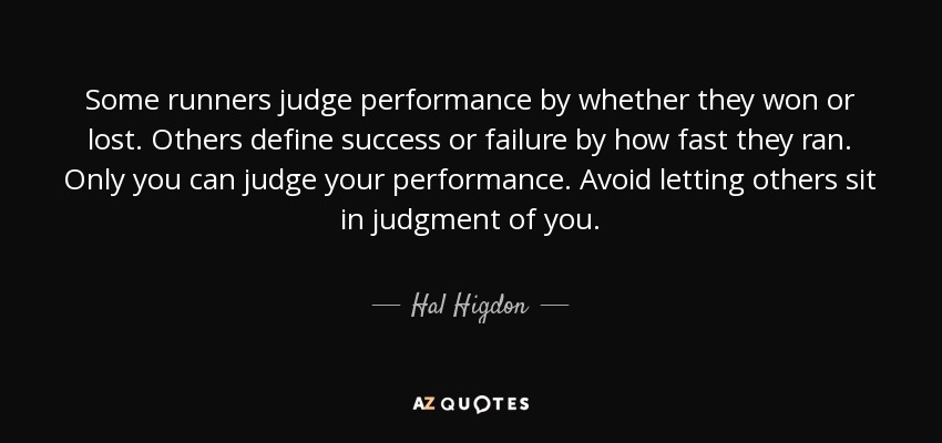 Some runners judge performance by whether they won or lost. Others define success or failure by how fast they ran. Only you can judge your performance. Avoid letting others sit in judgment of you. - Hal Higdon