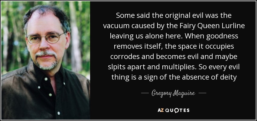 Some said the original evil was the vacuum caused by the Fairy Queen Lurline leaving us alone here. When goodness removes itself, the space it occupies corrodes and becomes evil and maybe slpits apart and multiplies. So every evil thing is a sign of the absence of deity - Gregory Maguire