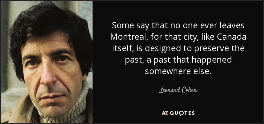 Some say that no one ever leaves Montreal, for that city, like Canada itself, is designed to preserve the past, a past that happened somewhere else. - Leonard Cohen