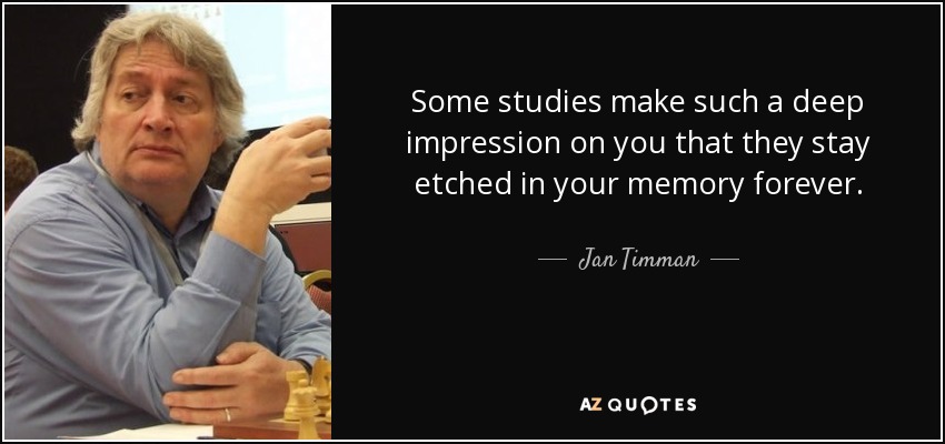 Some studies make such a deep impression on you that they stay etched in your memory forever. - Jan Timman