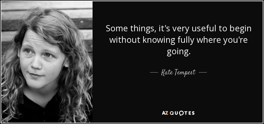 Some things, it's very useful to begin without knowing fully where you're going. - Kate Tempest