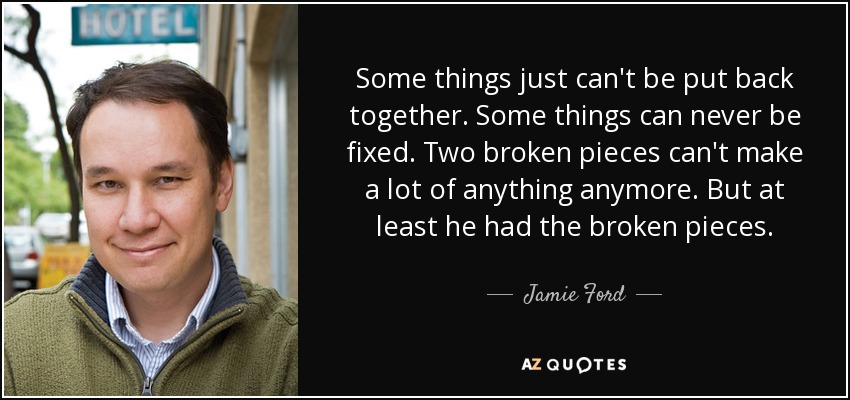 Some things just can't be put back together. Some things can never be fixed. Two broken pieces can't make a lot of anything anymore. But at least he had the broken pieces. - Jamie Ford