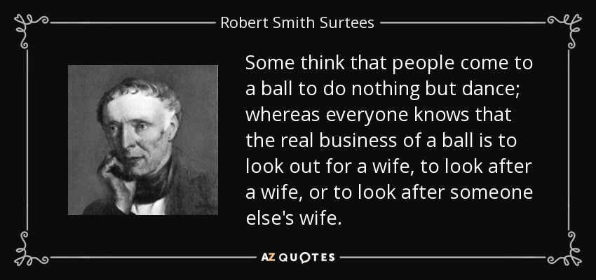 Some think that people come to a ball to do nothing but dance; whereas everyone knows that the real business of a ball is to look out for a wife, to look after a wife, or to look after someone else's wife. - Robert Smith Surtees