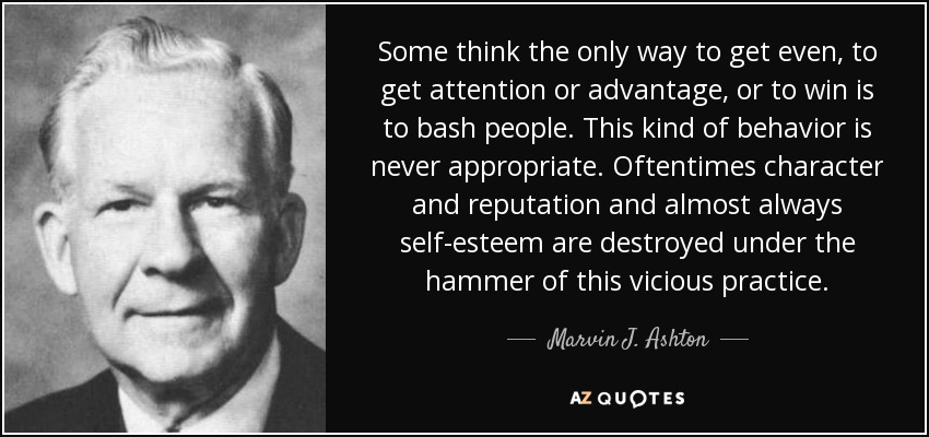 Algunos piensan que la única manera de vengarse, de llamar la atención o sacar ventaja, o de ganar, es aporrear a la gente. Este tipo de comportamiento nunca es apropiado. A menudo, el carácter y la reputación, y casi siempre la autoestima, quedan destruidos bajo el martillo de esta práctica viciosa. - Marvin J. Ashton