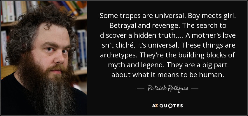 Some tropes are universal. Boy meets girl. Betrayal and revenge. The search to discover a hidden truth.... A mother's love isn't cliché, it's universal. These things are archetypes. They're the building blocks of myth and legend. They are a big part about what it means to be human. - Patrick Rothfuss