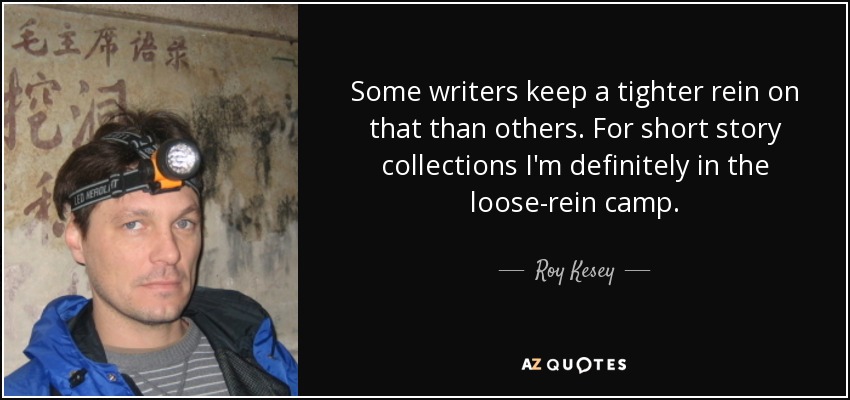 Some writers keep a tighter rein on that than others. For short story collections I'm definitely in the loose-rein camp. - Roy Kesey