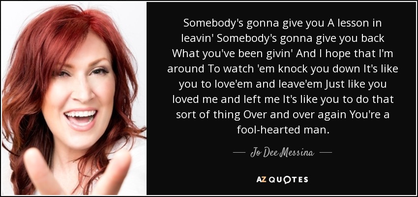 Somebody's gonna give you A lesson in leavin' Somebody's gonna give you back What you've been givin' And I hope that I'm around To watch 'em knock you down It's like you to love'em and leave'em Just like you loved me and left me It's like you to do that sort of thing Over and over again You're a fool-hearted man. - Jo Dee Messina