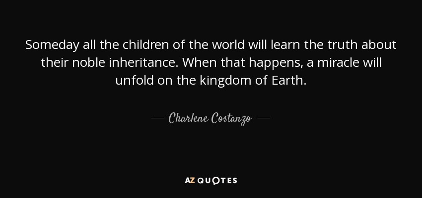 Someday all the children of the world will learn the truth about their noble inheritance. When that happens, a miracle will unfold on the kingdom of Earth. - Charlene Costanzo