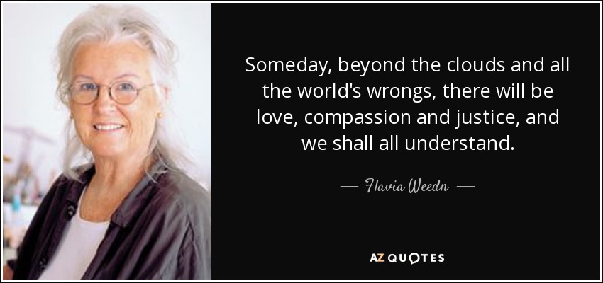 Someday, beyond the clouds and all the world's wrongs, there will be love, compassion and justice, and we shall all understand. - Flavia Weedn